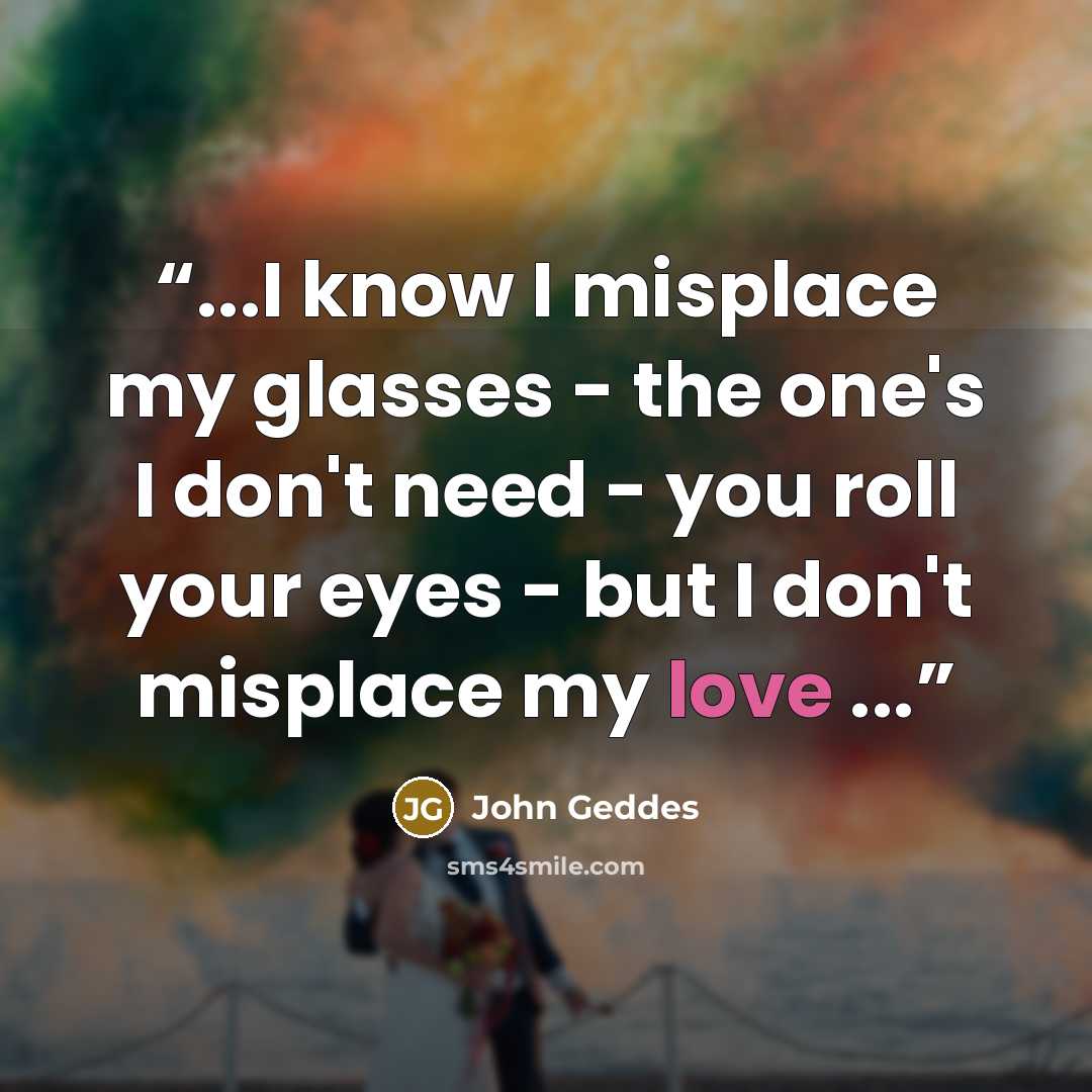 “...I know I misplace my glasses - the one's I don't need - you roll your eyes - but I don't misplace my love ...” quote by John Geddes