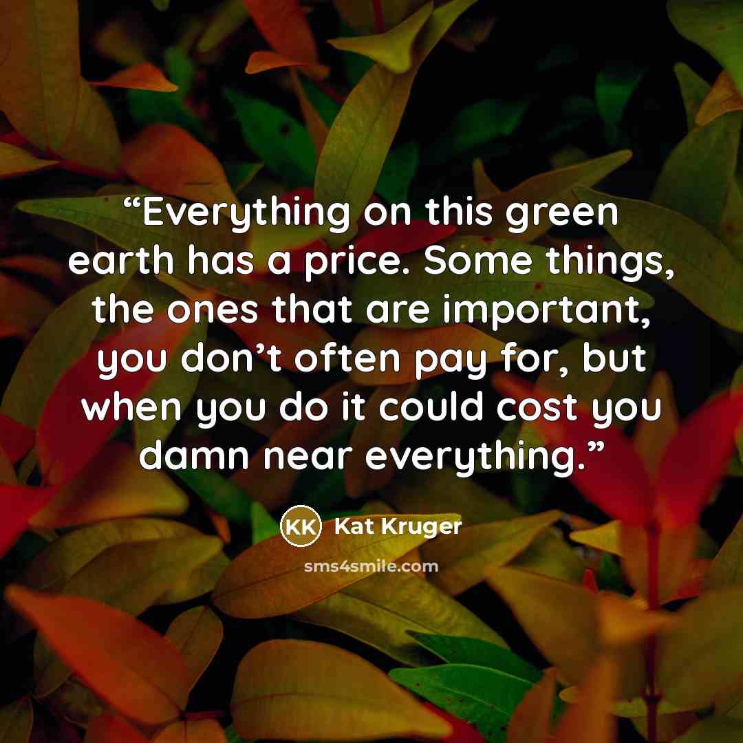 “Everything on this green earth has a price. Some things, the ones that are important, you don’t often pay for, but when you do it could cost you damn near everything.” quote by Kat Kruger