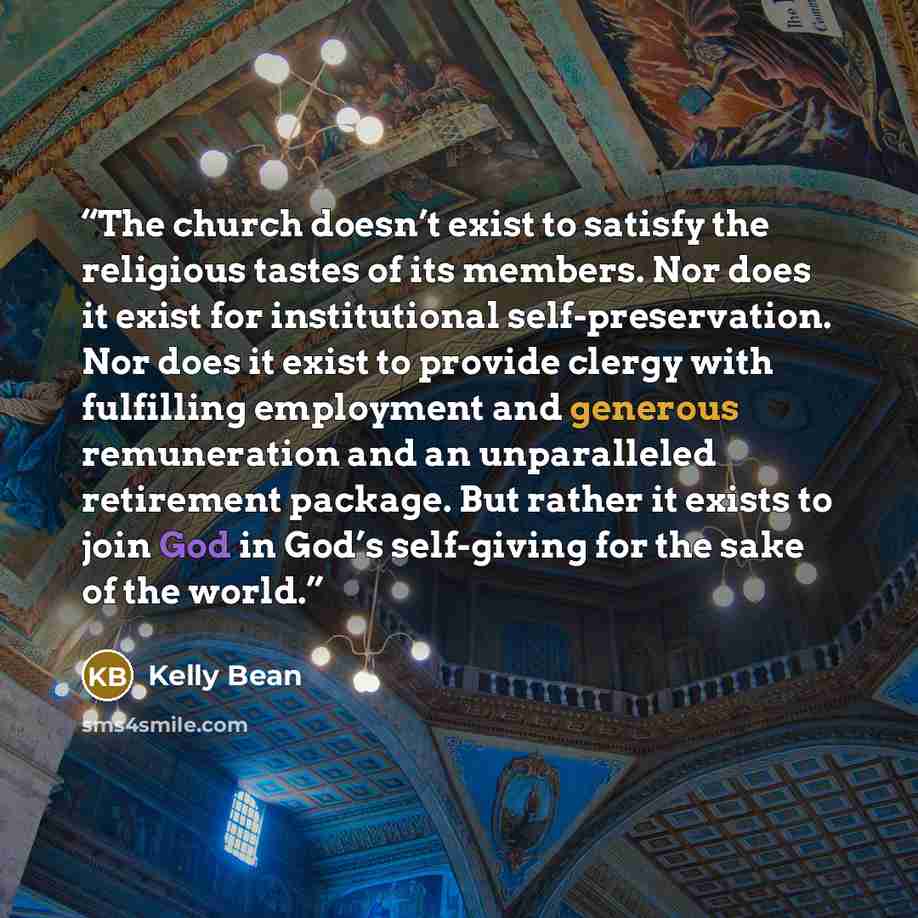 “The church doesn’t exist to satisfy the religious tastes of its members. Nor does it exist for institutional self-preservation. Nor does it exist to provide clergy with fulfilling employment and generous remuneration and an unparalleled retirement package. But rather it exists to join God in God’s…” quote by Kelly Bean