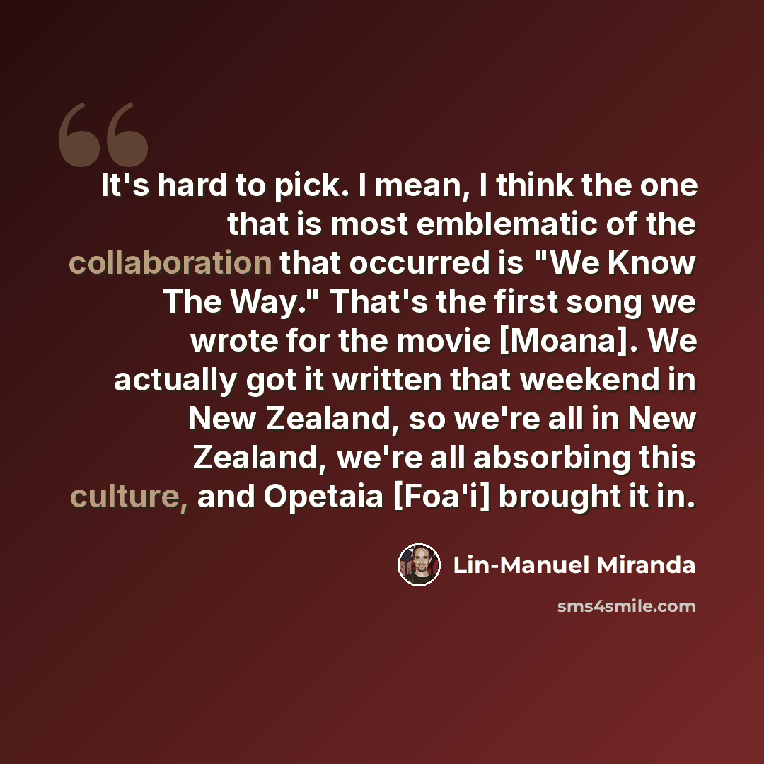 “It's hard to pick. I mean, I think the one that is most emblematic of the collaboration that occurred is "We Know The Way." That's the first song we wrote for the movie [Moana]. We actually got it written that weekend in New Zealand, so we're all in New Zealand, we're all absorbing this culture…” quote by Lin-Manuel Miranda