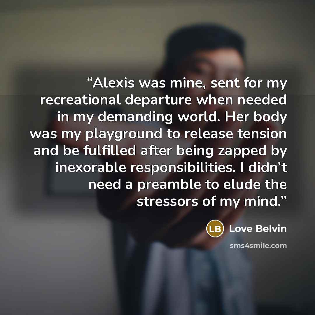 “Alexis was mine, sent for my recreational departure when needed in my demanding world. Her body was my playground to release tension and be fulfilled after being zapped by inexorable responsibilities. I didn’t need a preamble to elude the stressors of my mind.” quote by Love Belvin