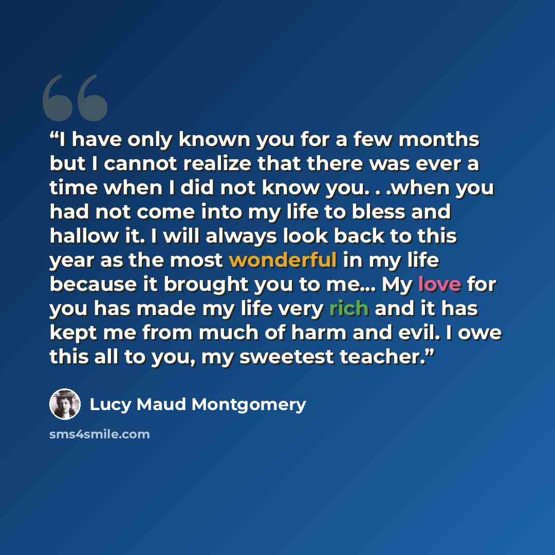“I have only known you for a few months but I cannot realize that there was ever a time when I did not know you. . .when you had not come into my life to bless and hallow it. I will always look back to this year as the most wonderful in my life because it brought you to me... My love for you has…” quote by Lucy Maud Montgomery