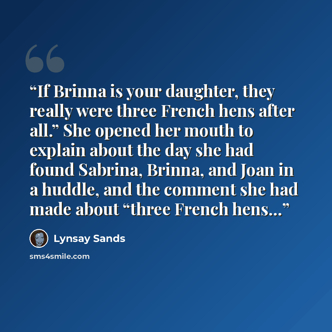 “If Brinna is your daughter, they really were three French hens after all.” She opened her mouth to explain about the day she had found Sabrina, Brinna, and Joan in a huddle, and the comment she had made about “three French hens…” quote by Lynsay Sands