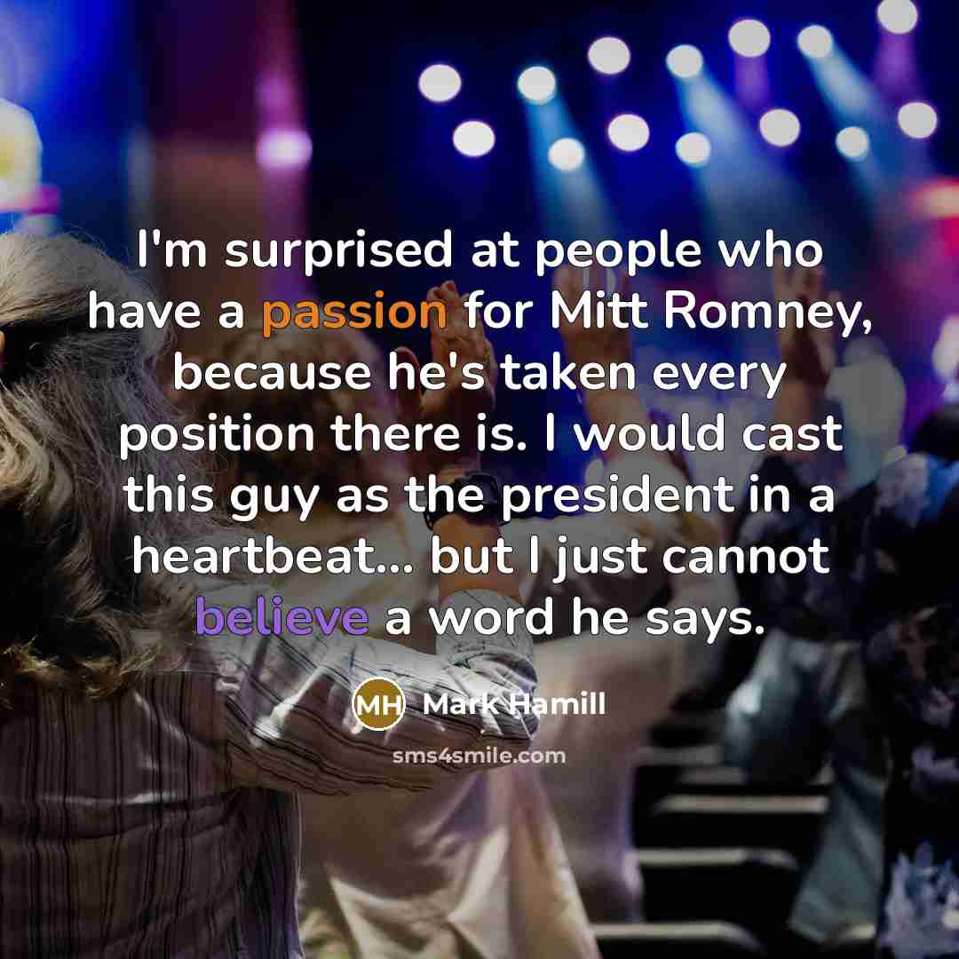 “I'm surprised at people who have a passion for Mitt Romney, because he's taken every position there is. I would cast this guy as the president in a heartbeat... but I just cannot believe a word he says.” quote by Mark Hamill