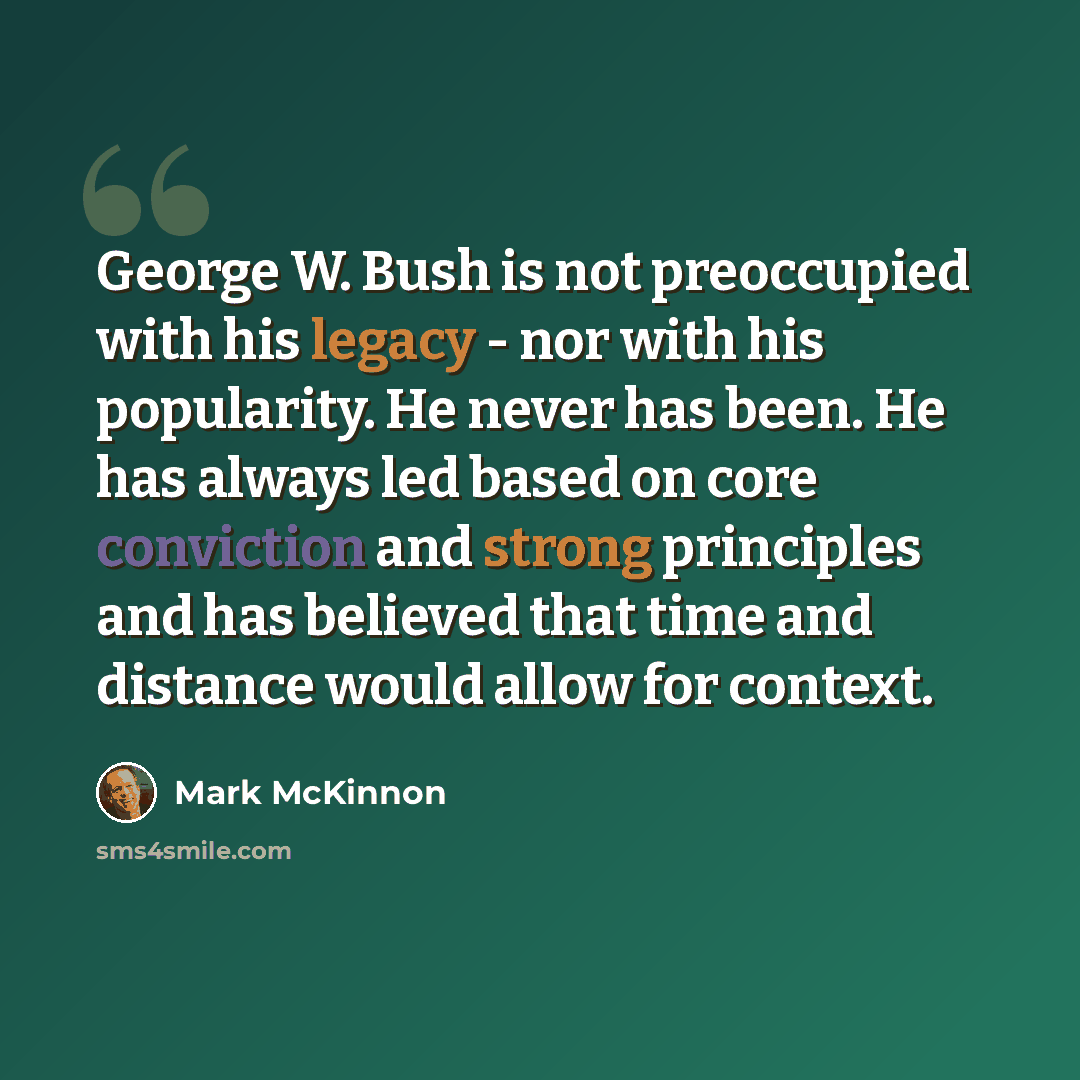 “George W. Bush is not preoccupied with his legacy - nor with his popularity. He never has been. He has always led based on core conviction and strong principles and has believed that time and distance would allow for context.” quote by Mark McKinnon