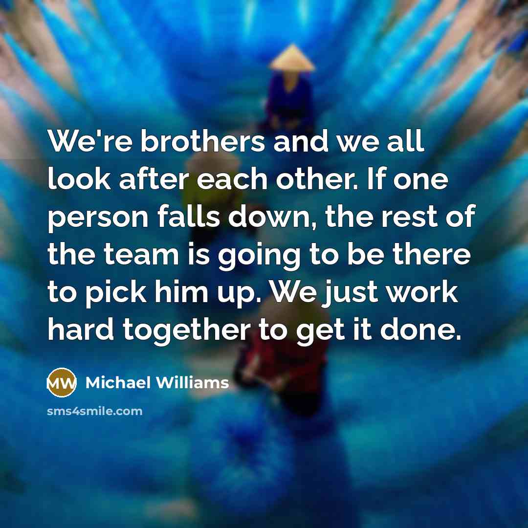 “We're brothers and we all look after each other. If one person falls down, the rest of the team is going to be there to pick him up. We just work hard together to get it done.” quote by Michael Williams