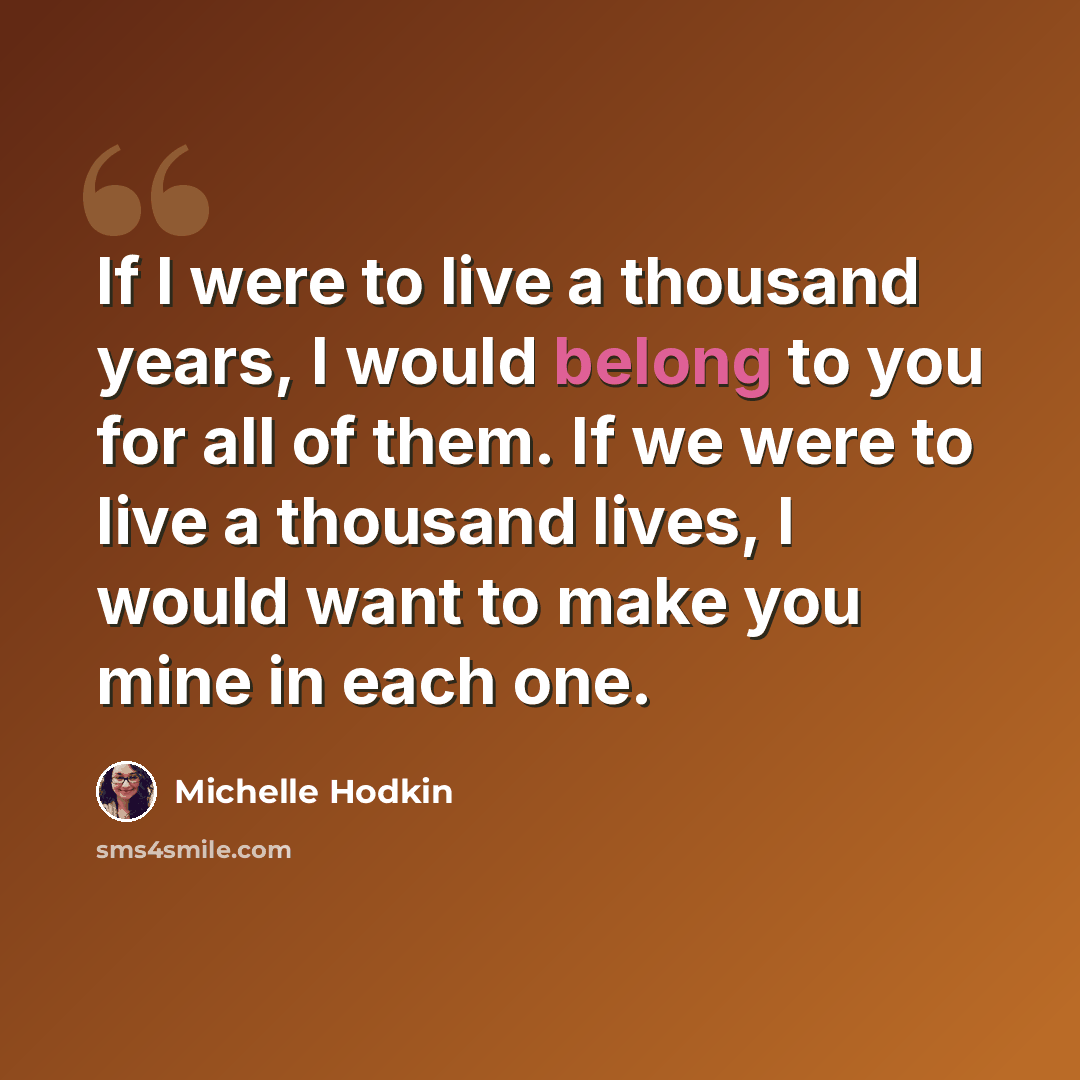 “If I were to live a thousand years, I would belong to you for all of them. If we were to live a thousand lives, I would want to make you mine in each one.” quote by Michelle Hodkin