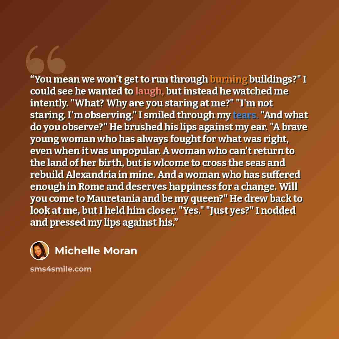 “You mean we won't get to run through burning buildings?" I could see he wanted to laugh, but instead he watched me intently. "What? Why are you staring at me?" "I'm not staring. I'm observing." I smiled through my tears. "And what do you observe?" He brushed his lips against my ear. "A brave young…” quote by Michelle Moran