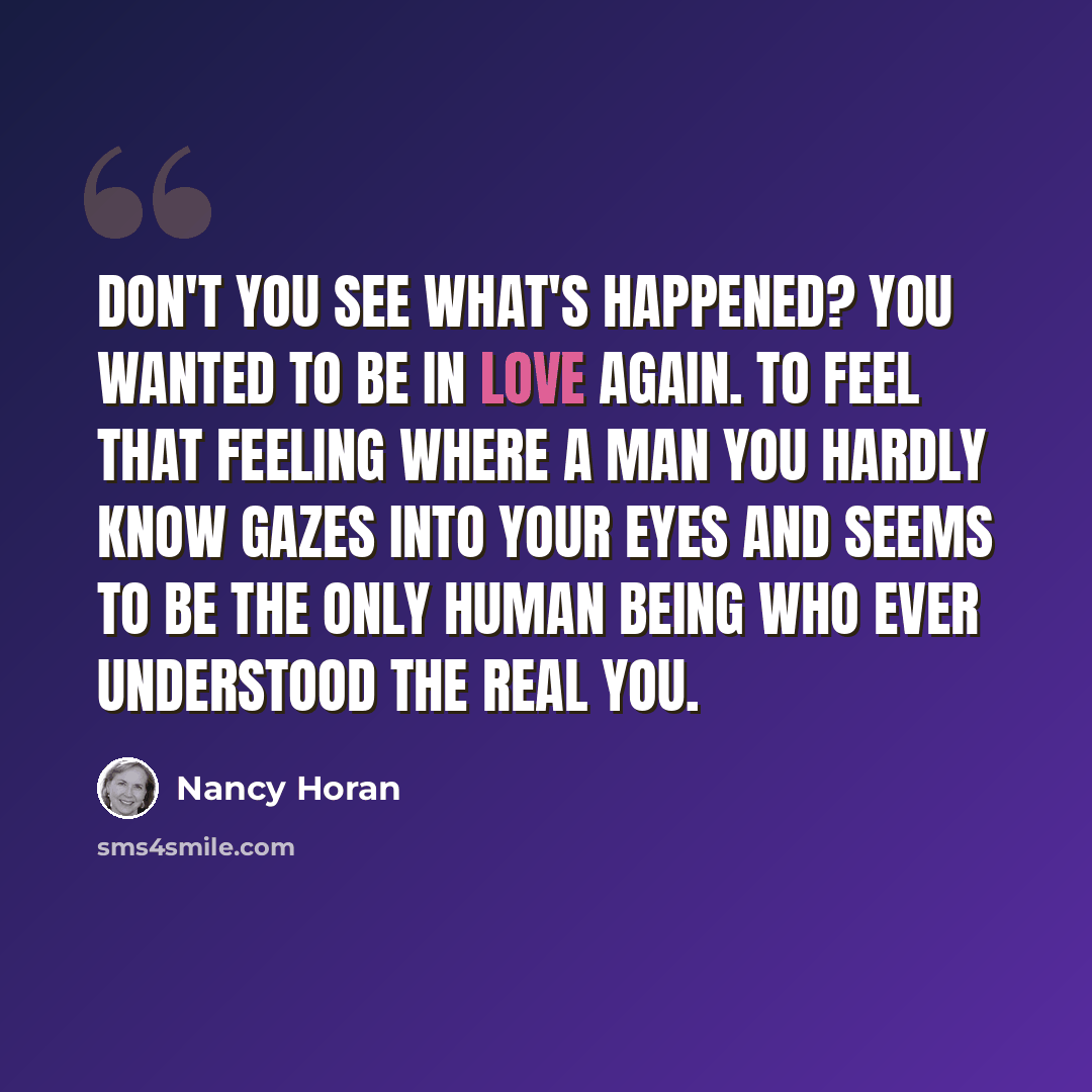 “Don't you see what's happened? You wanted to be in love again. To feel that feeling where a man you hardly know gazes into your eyes and seems to be the only human being who ever understood the real you.” quote by Nancy Horan