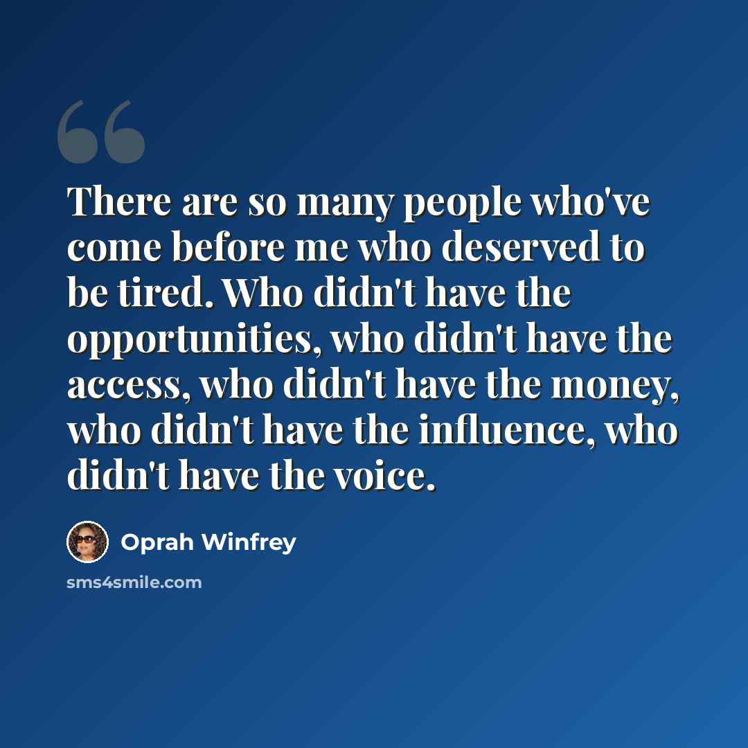 “There are so many people who've come before me who deserved to be tired. Who didn't have the opportunities, who didn't have the access, who didn't have the money, who didn't have the influence, who didn't have the voice.” quote by Oprah Winfrey