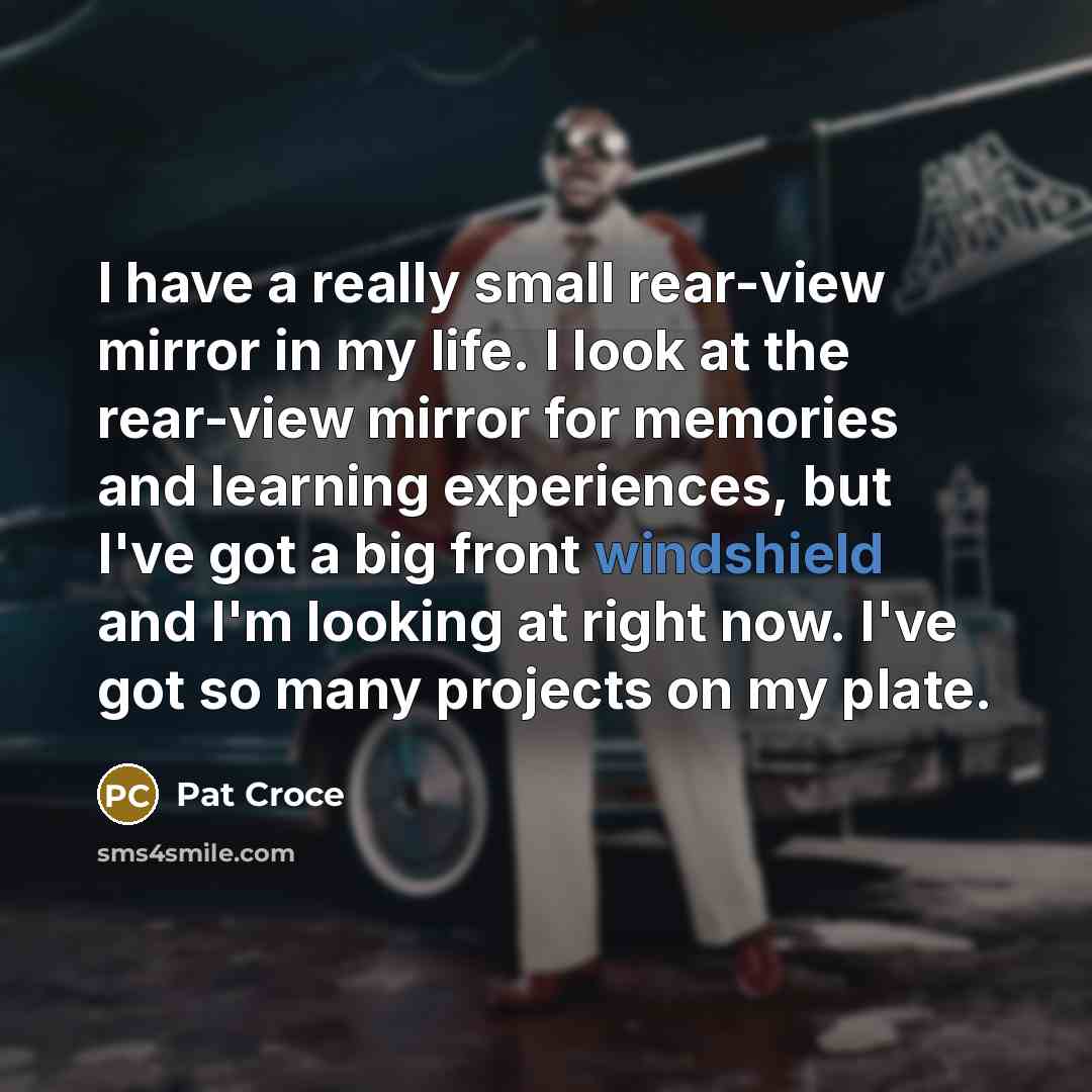 “I have a really small rear-view mirror in my life. I look at the rear-view mirror for memories and learning experiences, but I've got a big front windshield and I'm looking at right now. I've got so many projects on my plate.” quote by Pat Croce