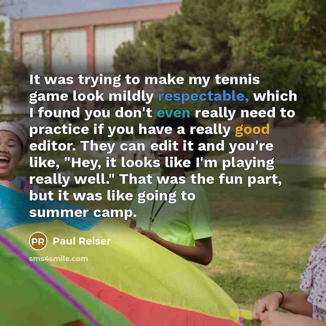 “It was trying to make my tennis game look mildly respectable, which I found you don't even really need to practice if you have a really good editor. They can edit it and you're like, "Hey, it looks like I'm playing really well." That was the fun part, but it was like going to summer camp.” quote by Paul Reiser