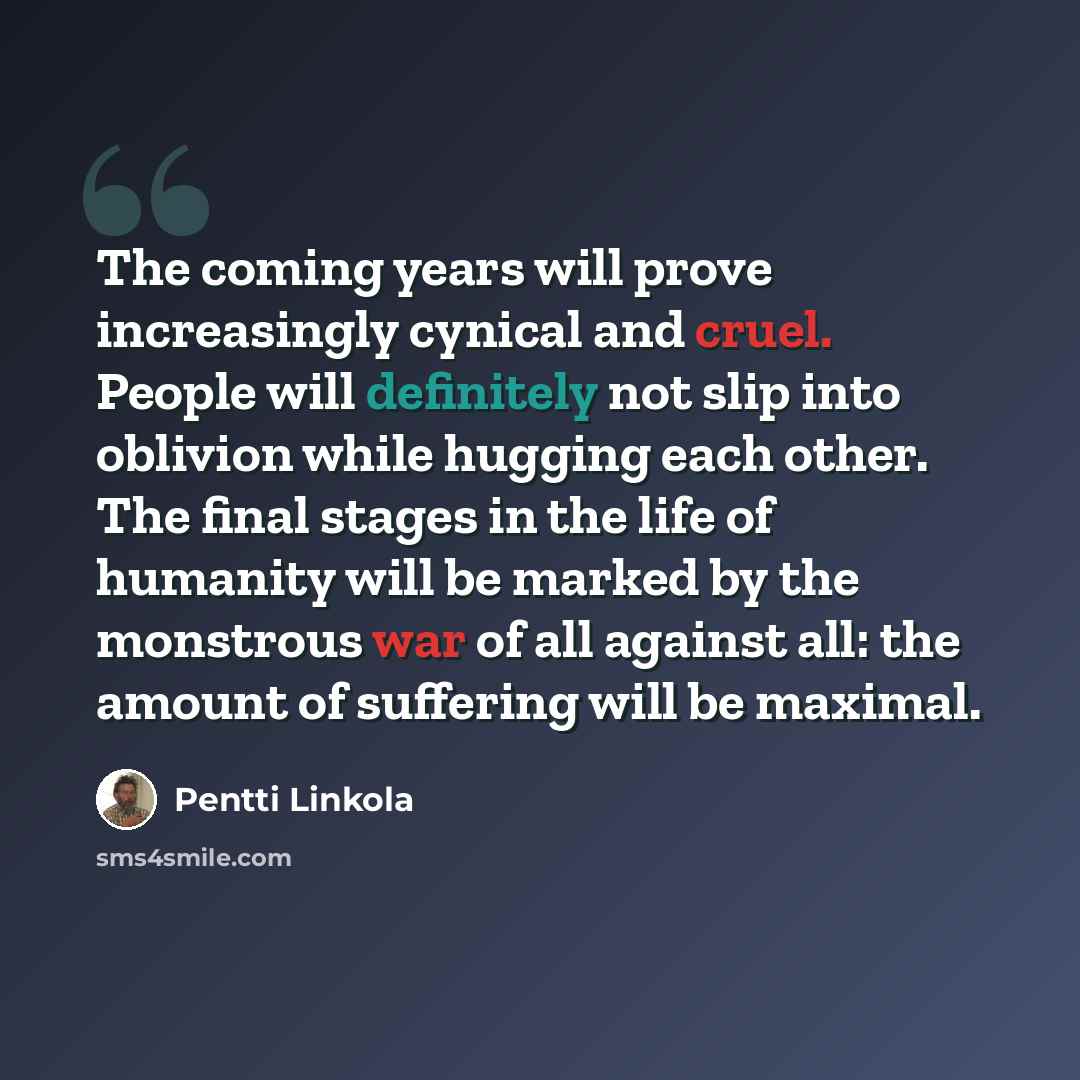 “The coming years will prove increasingly cynical and cruel. People will definitely not slip into oblivion while hugging each other. The final stages in the life of humanity will be marked by the monstrous war of all against all: the amount of suffering will be maximal.” quote by Pentti Linkola