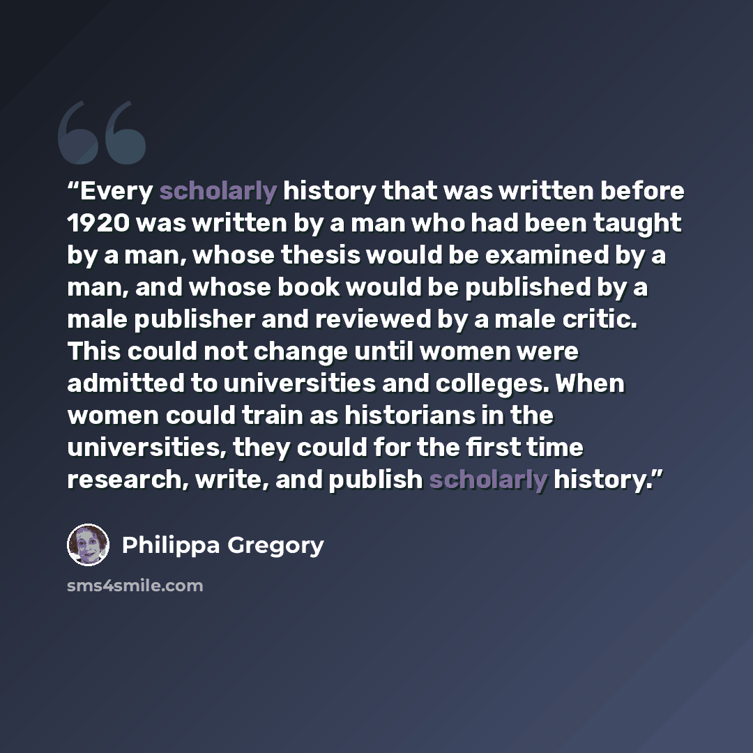 “Every scholarly history that was written before 1920 was written by a man who had been taught by a man, whose thesis would be examined by a man, and whose book would be published by a male publisher and reviewed by a male critic. This could not change until women were admitted to universities and…” quote by Philippa Gregory