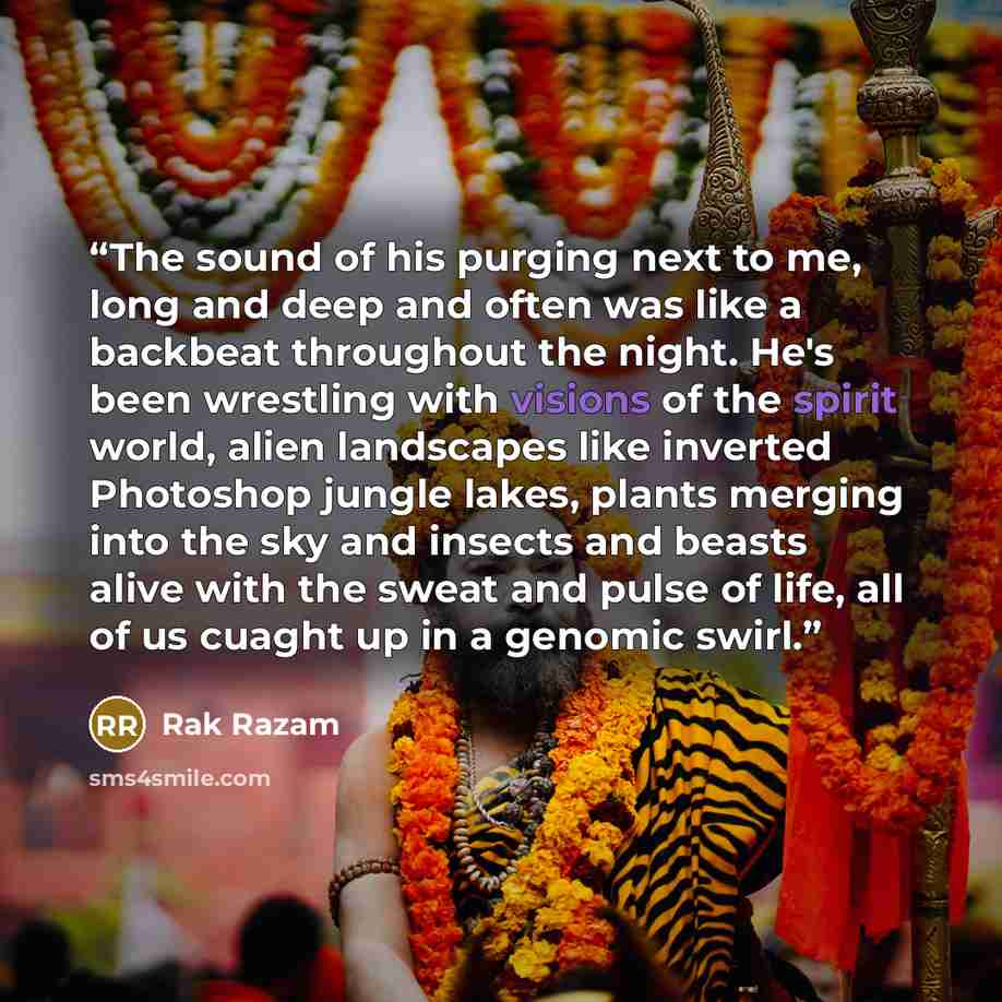 “The sound of his purging next to me, long and deep and often was like a backbeat throughout the night. He's been wrestling with visions of the spirit world, alien landscapes like inverted Photoshop jungle lakes, plants merging into the sky and insects and beasts alive with the sweat and pulse of…” quote by Rak Razam