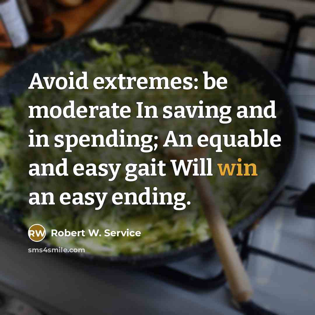 “Avoid extremes: be moderate In saving and in spending; An equable and easy gait Will win an easy ending.” quote by Robert W. Service
