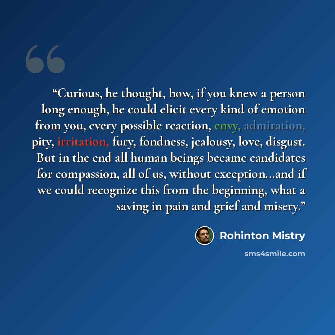 “Curious, he thought, how, if you knew a person long enough, he could elicit every kind of emotion from you, every possible reaction, envy, admiration, pity, irritation, fury, fondness, jealousy, love, disgust. But in the end all human beings became candidates for compassion, all of us, without…” quote by Rohinton Mistry