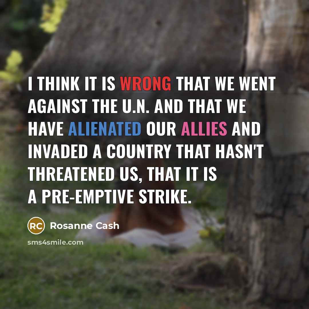 “I think it is wrong that we went against The U.N. and that we have alienated our allies and invaded a country that hasn't threatened us, that it is a pre-emptive strike.” quote by Rosanne Cash