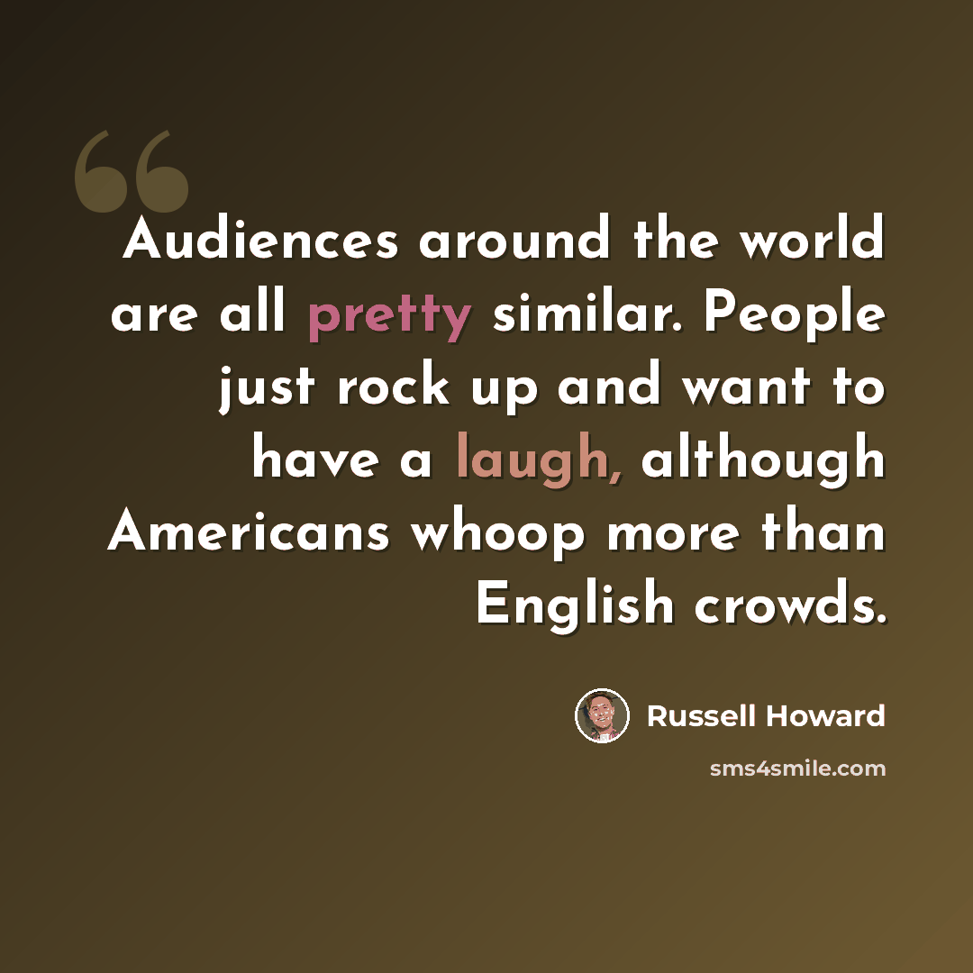 “Audiences around the world are all pretty similar. People just rock up and want to have a laugh, although Americans whoop more than English crowds.” quote by Russell Howard