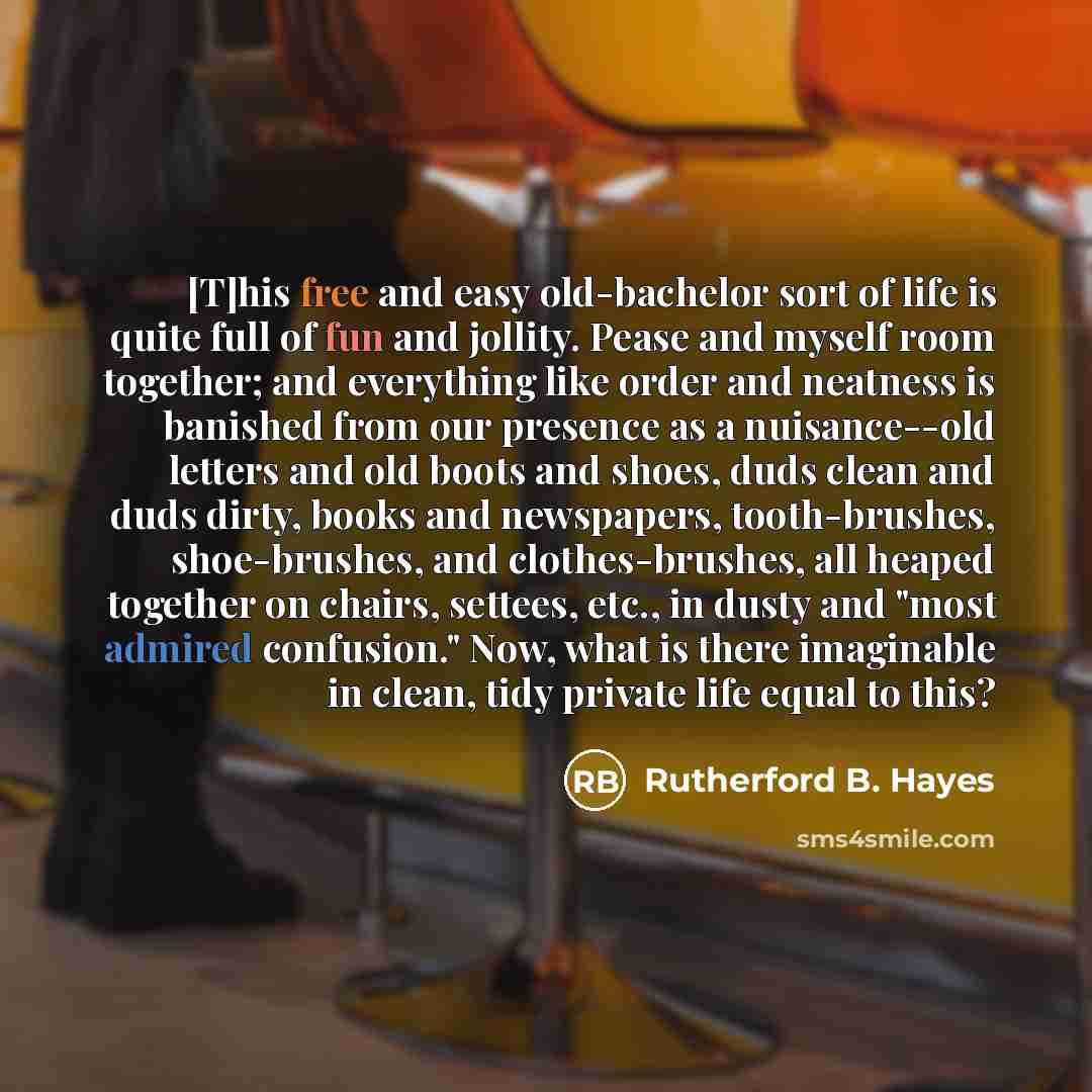 “[T]his free and easy old-bachelor sort of life is quite full of fun and jollity. Pease and myself room together; and everything like order and neatness is banished from our presence as a nuisance--old letters and old boots and shoes, duds clean and duds dirty, books and newspapers, tooth-brushes…” quote by Rutherford B. Hayes