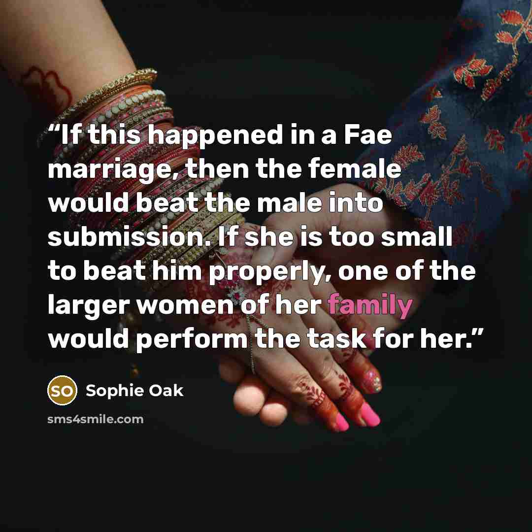 “If this happened in a Fae marriage, then the female would beat the male into submission. If she is too small to beat him properly, one of the larger women of her family would perform the task for her.” quote by Sophie Oak