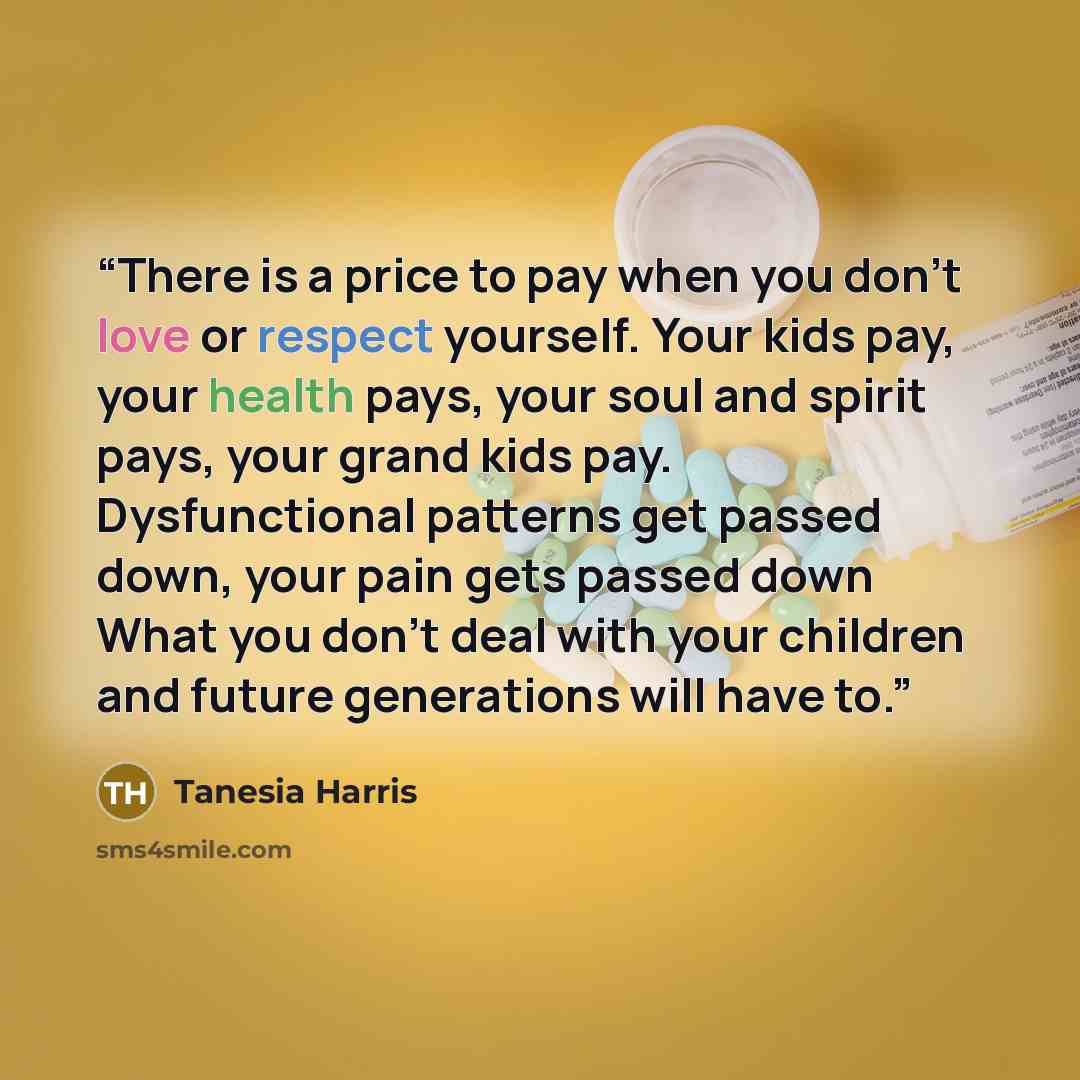 “There is a price to pay when you don't love or respect yourself. Your kids pay, your health pays, your soul and spirit pays, your grand kids pay. Dysfunctional patterns get passed down, your pain gets passed down What you don't deal with your children and future generations will have to.” quote by Tanesia Harris