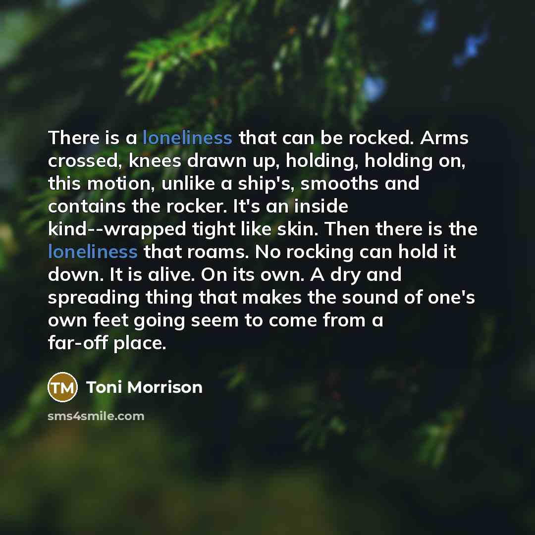 “There is a loneliness that can be rocked. Arms crossed, knees drawn up, holding, holding on, this motion, unlike a ship's, smooths and contains the rocker. It's an inside kind--wrapped tight like skin. Then there is the loneliness that roams. No rocking can hold it down. It is alive. On its own. A…” quote by Toni Morrison