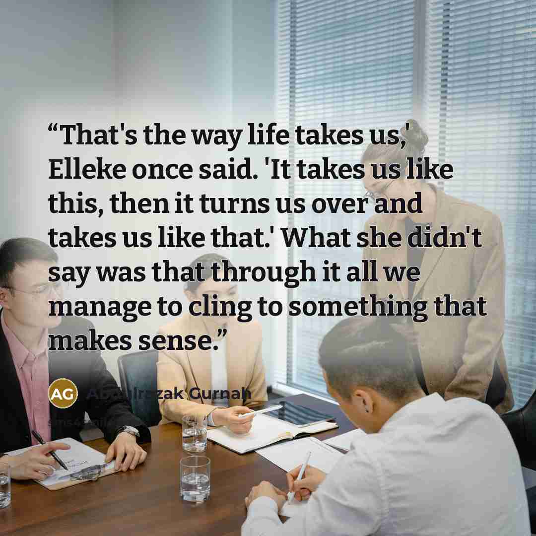 “That's the way life takes us,' Elleke once said. 'It takes us like this, then it turns us over and takes us like that.' What she didn't say was that through it all we manage to cling to something that makes sense.” quote by Abdulrazak Gurnah