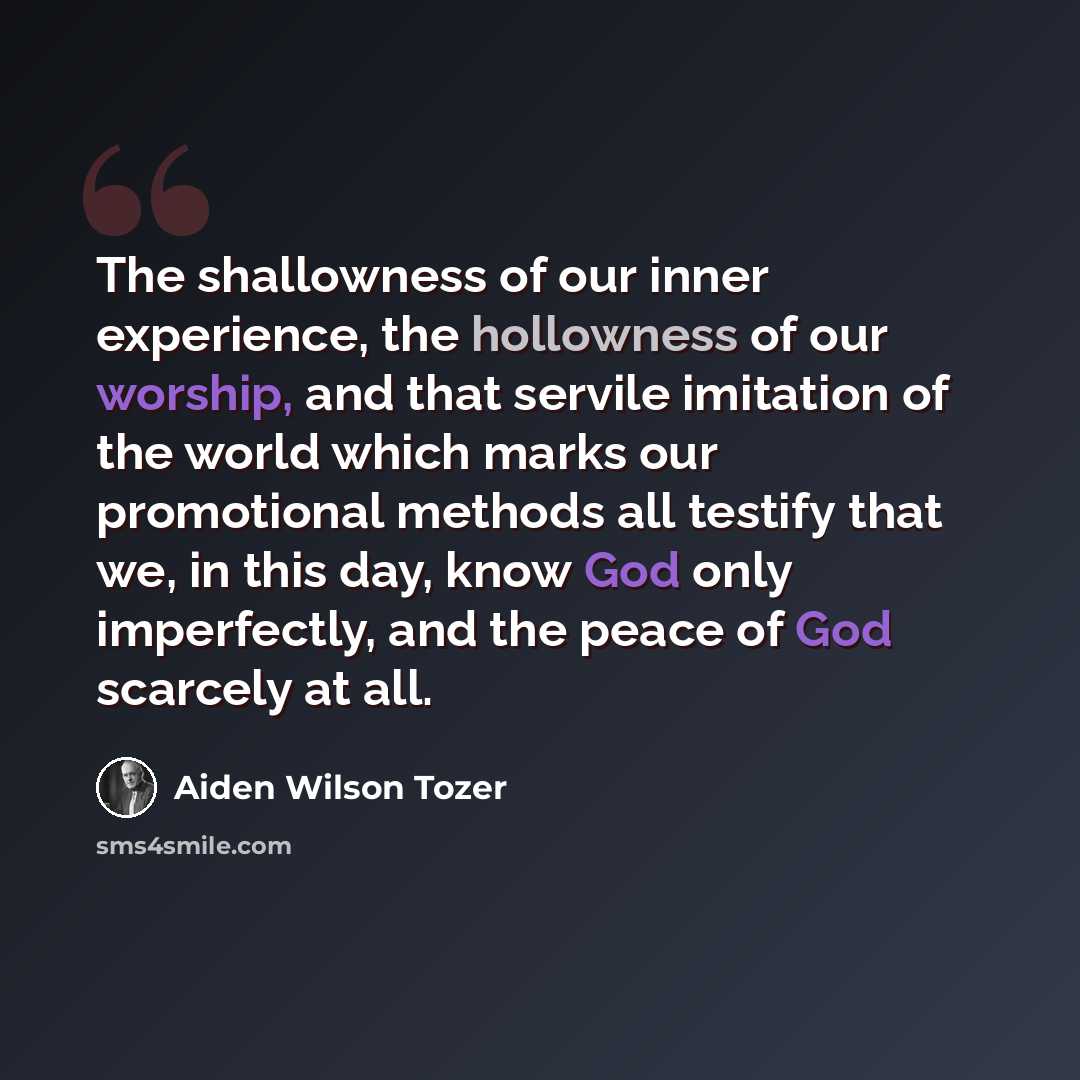 “The shallowness of our inner experience, the hollowness of our worship, and that servile imitation of the world which marks our promotional methods all testify that we, in this day, know God only imperfectly, and the peace of God scarcely at all.” quote by Aiden Wilson Tozer