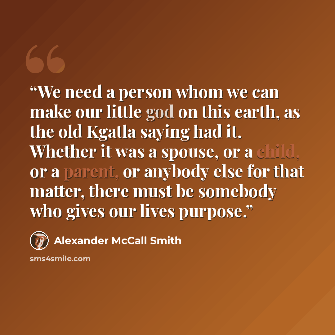 “We need a person whom we can make our little god on this earth, as the old Kgatla saying had it. Whether it was a spouse, or a child, or a parent, or anybody else for that matter, there must be somebody who gives our lives purpose.” quote by Alexander McCall Smith