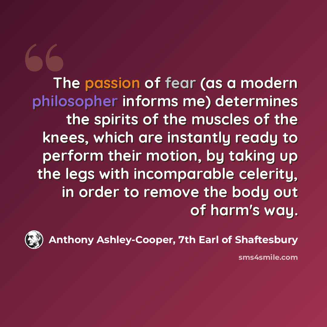 “The passion of fear (as a modern philosopher informs me) determines the spirits of the muscles of the knees, which are instantly ready to perform their motion, by taking up the legs with incomparable celerity, in order to remove the body out of harm's way.” quote by Anthony Ashley-Cooper, 7th Earl of Shaftesbury