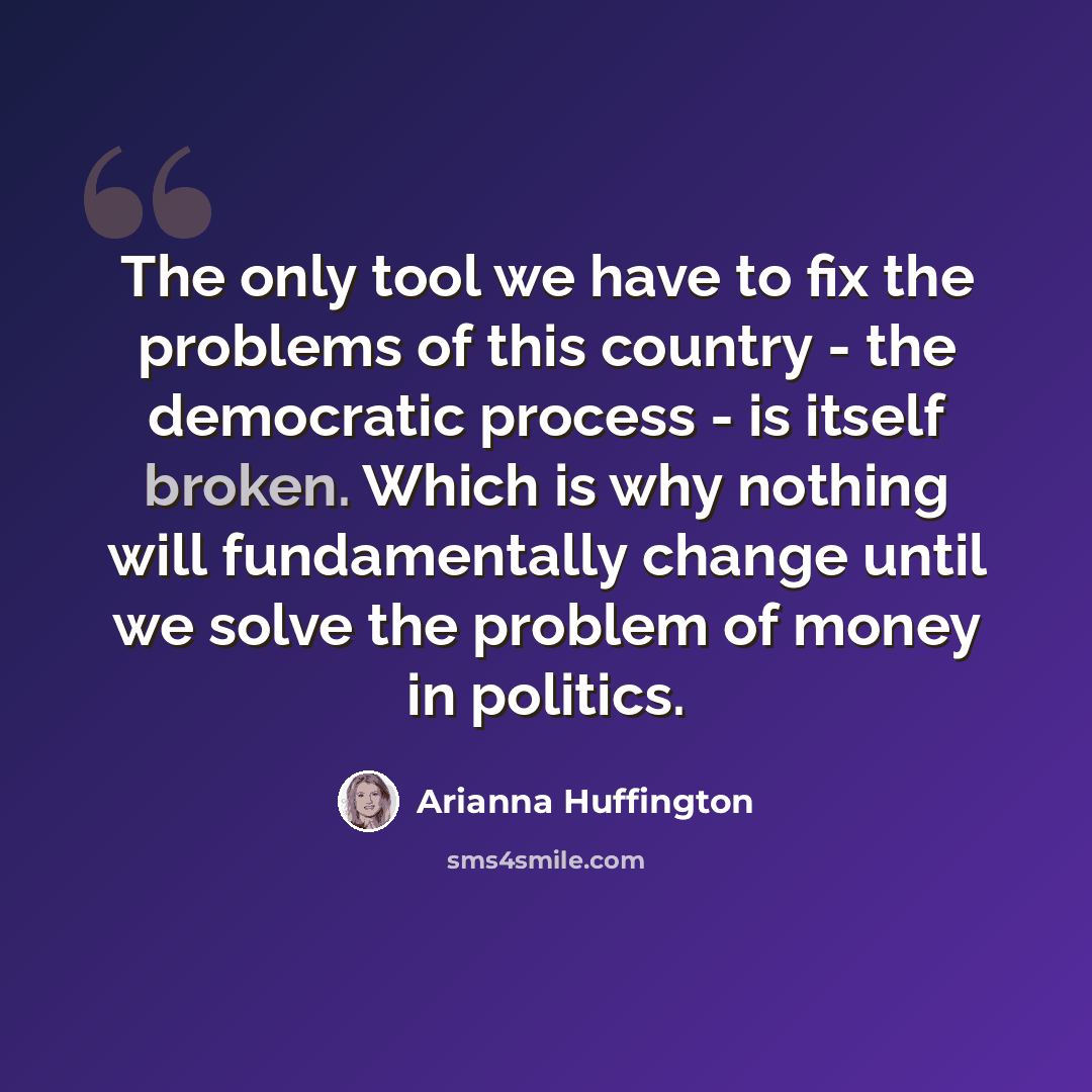 “The only tool we have to fix the problems of this country - the democratic process - is itself broken. Which is why nothing will fundamentally change until we solve the problem of money in politics.” quote by Arianna Huffington