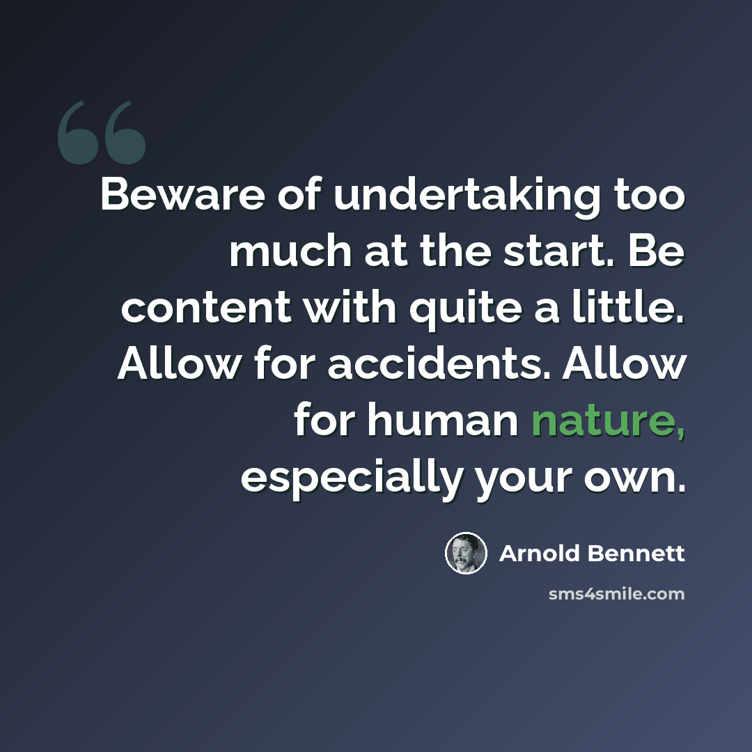 “Beware of undertaking too much at the start. Be content with quite a little. Allow for accidents. Allow for human nature, especially your own.” quote by Arnold Bennett
