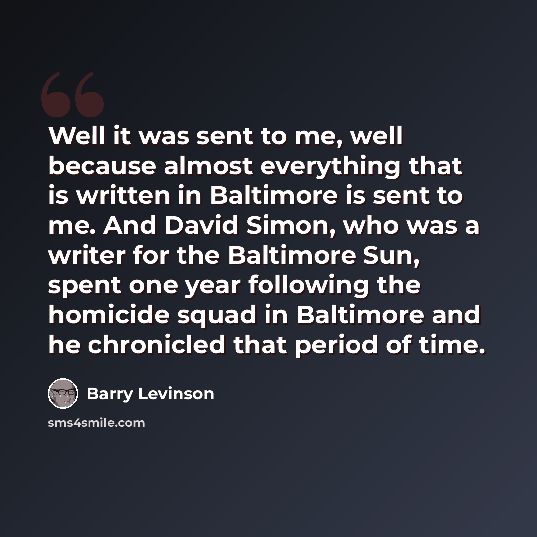 “Well it was sent to me, well because almost everything that is written in Baltimore is sent to me. And David Simon, who was a writer for the Baltimore Sun, spent one year following the homicide squad in Baltimore and he chronicled that period of time.” quote by Barry Levinson