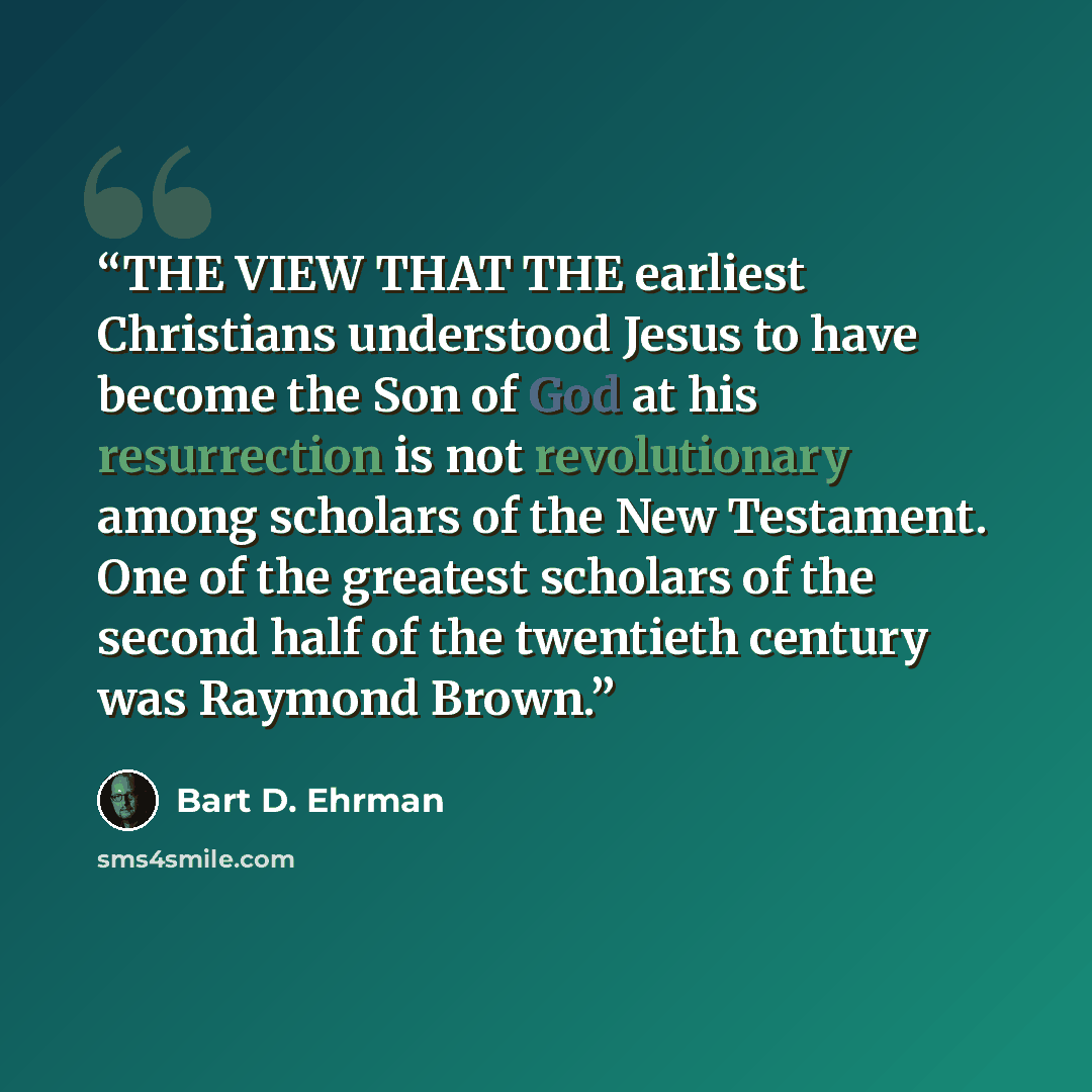 “THE VIEW THAT THE earliest Christians understood Jesus to have become the Son of God at his resurrection is not revolutionary among scholars of the New Testament. One of the greatest scholars of the second half of the twentieth century was Raymond Brown.” quote by Bart D. Ehrman