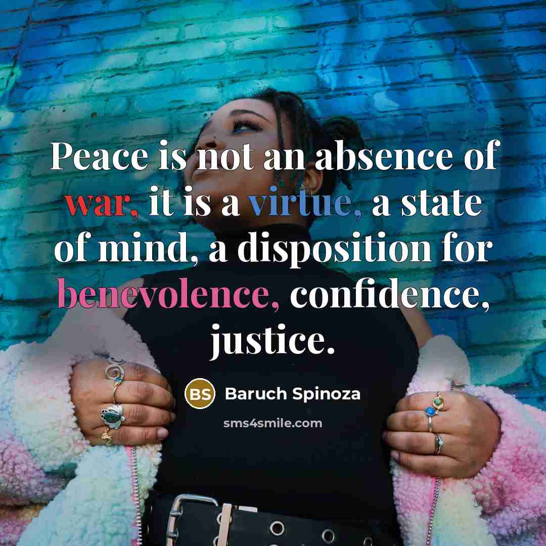 “Peace is not an absence of war, it is a virtue, a state of mind, a disposition for benevolence, confidence, justice.” quote by Baruch Spinoza