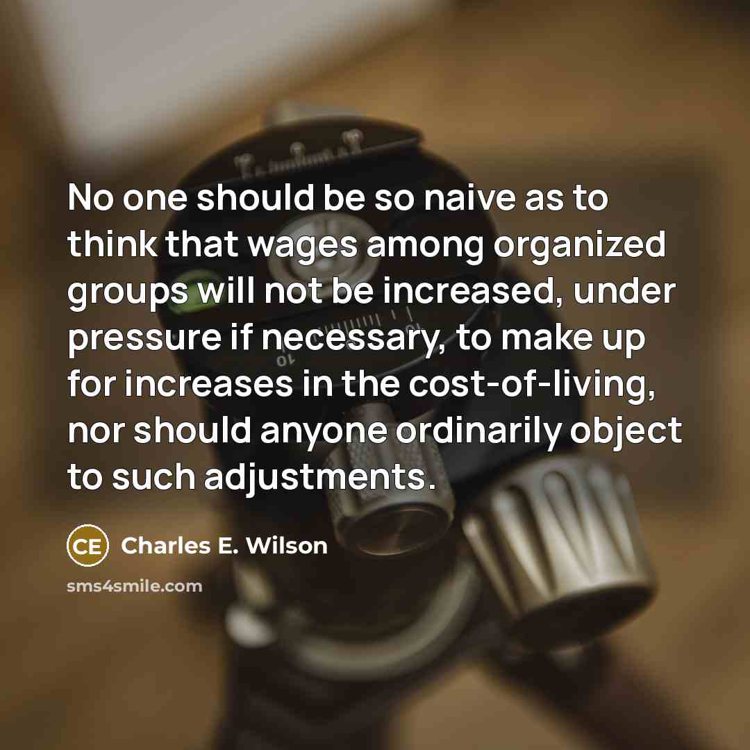 “No one should be so naive as to think that wages among organized groups will not be increased, under pressure if necessary, to make up for increases in the cost-of-living, nor should anyone ordinarily object to such adjustments.” quote by Charles E. Wilson