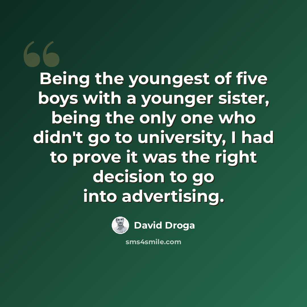 “Being the youngest of five boys with a younger sister, being the only one who didn't go to university, I had to prove it was the right decision to go into advertising.” quote by David Droga