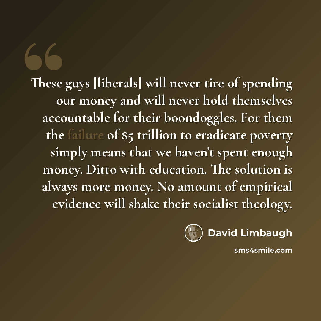 “These guys [liberals] will never tire of spending our money and will never hold themselves accountable for their boondoggles. For them the failure of $5 trillion to eradicate poverty simply means that we haven't spent enough money. Ditto with education. The solution is always more money. No amount…” quote by David Limbaugh