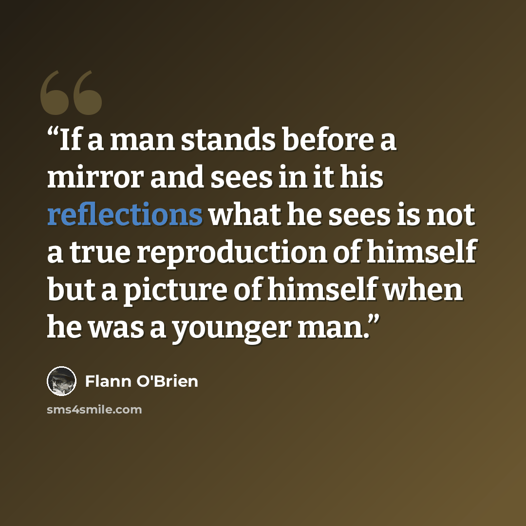 “If a man stands before a mirror and sees in it his reflections what he sees is not a true reproduction of himself but a picture of himself when he was a younger man.” quote by Flann O'Brien