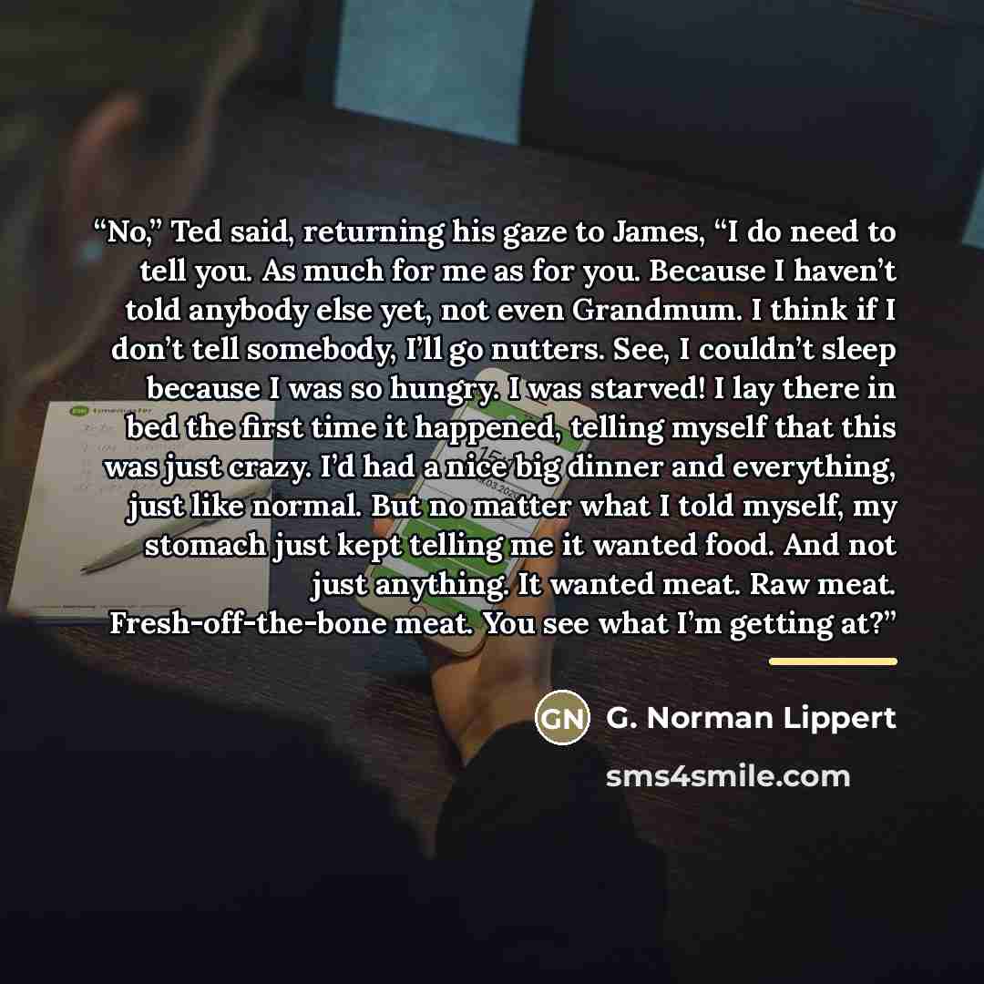 “No,” Ted said, returning his gaze to James, “I do need to tell you. As much for me as for you. Because I haven’t told anybody else yet, not even Grandmum. I think if I don’t tell somebody, I’ll go nutters. See, I couldn’t sleep because I was so hungry. I was starved! I lay there in bed the first…” quote by G. Norman Lippert