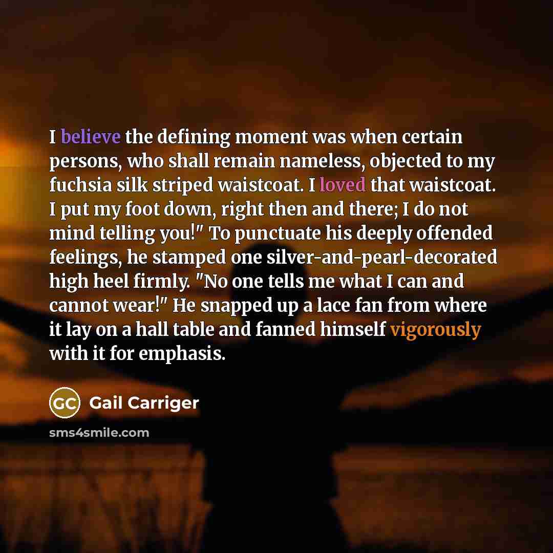 “I believe the defining moment was when certain persons, who shall remain nameless, objected to my fuchsia silk striped waistcoat. I loved that waistcoat. I put my foot down, right then and there; I do not mind telling you!" To punctuate his deeply offended feelings, he stamped one…” quote by Gail Carriger
