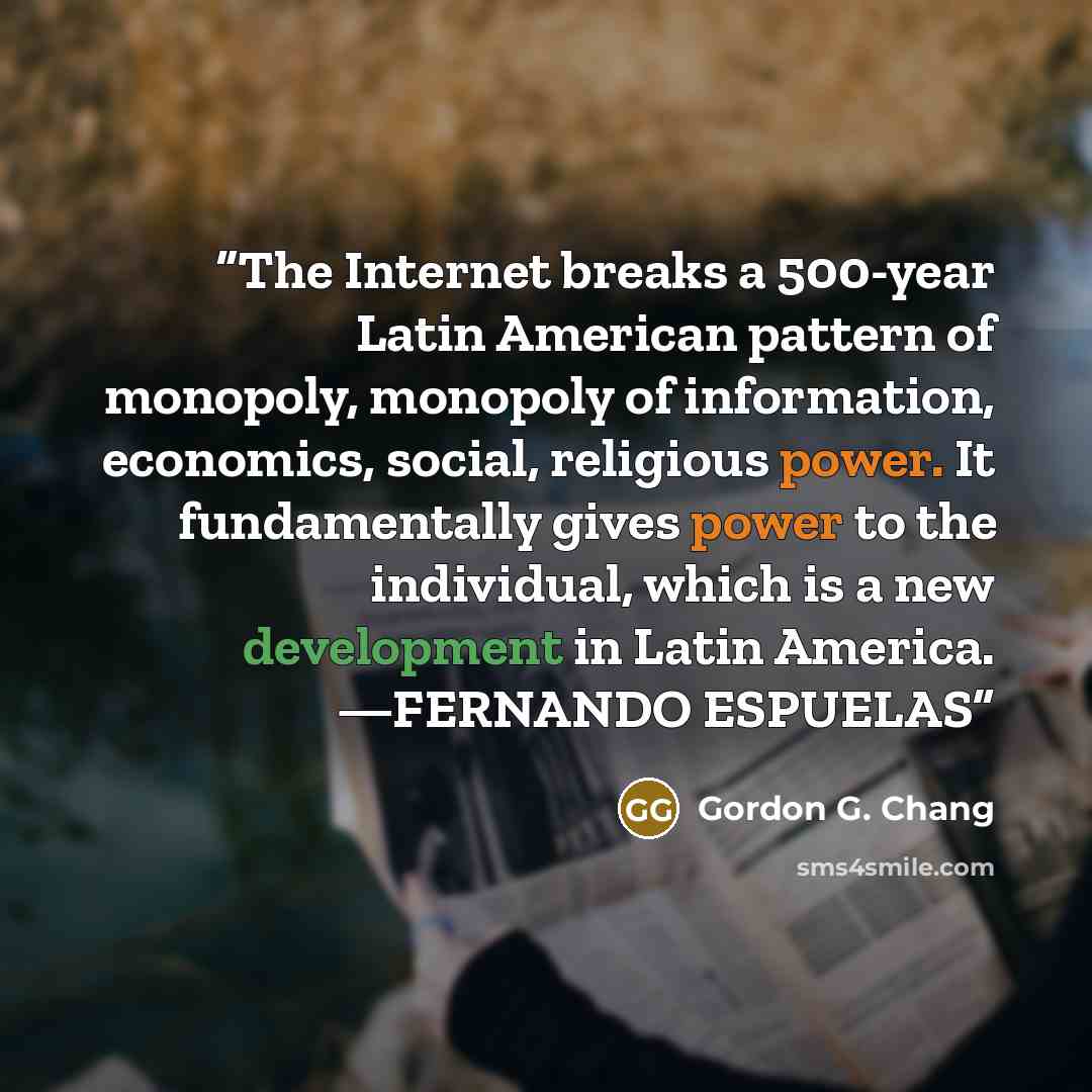 “The Internet breaks a 500-year Latin American pattern of monopoly, monopoly of information, economics, social, religious power. It fundamentally gives power to the individual, which is a new development in Latin America. —FERNANDO ESPUELAS” quote by Gordon G. Chang