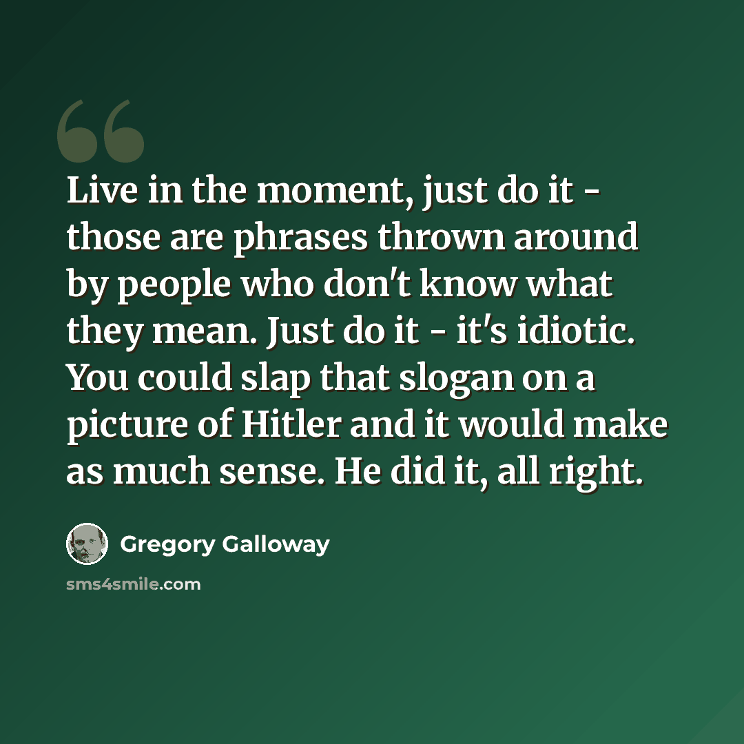 “Live in the moment, just do it - those are phrases thrown around by people who don't know what they mean. Just do it - it's idiotic. You could slap that slogan on a picture of Hitler and it would make as much sense. He did it, all right.” quote by Gregory Galloway