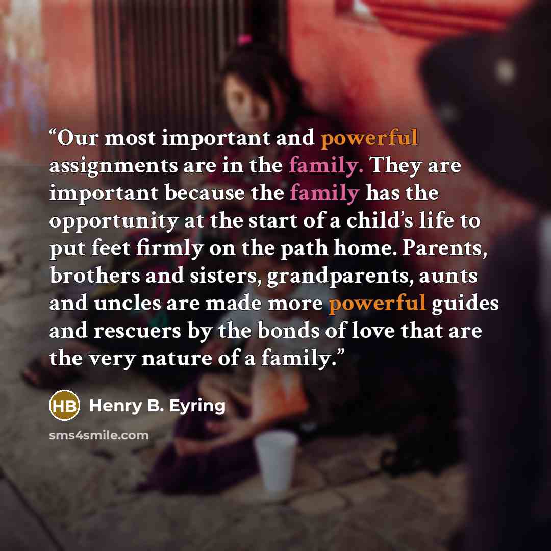 “Our most important and powerful assignments are in the family. They are important because the family has the opportunity at the start of a child’s life to put feet firmly on the path home. Parents, brothers and sisters, grandparents, aunts and uncles are made more powerful guides and rescuers by…” quote by Henry B. Eyring