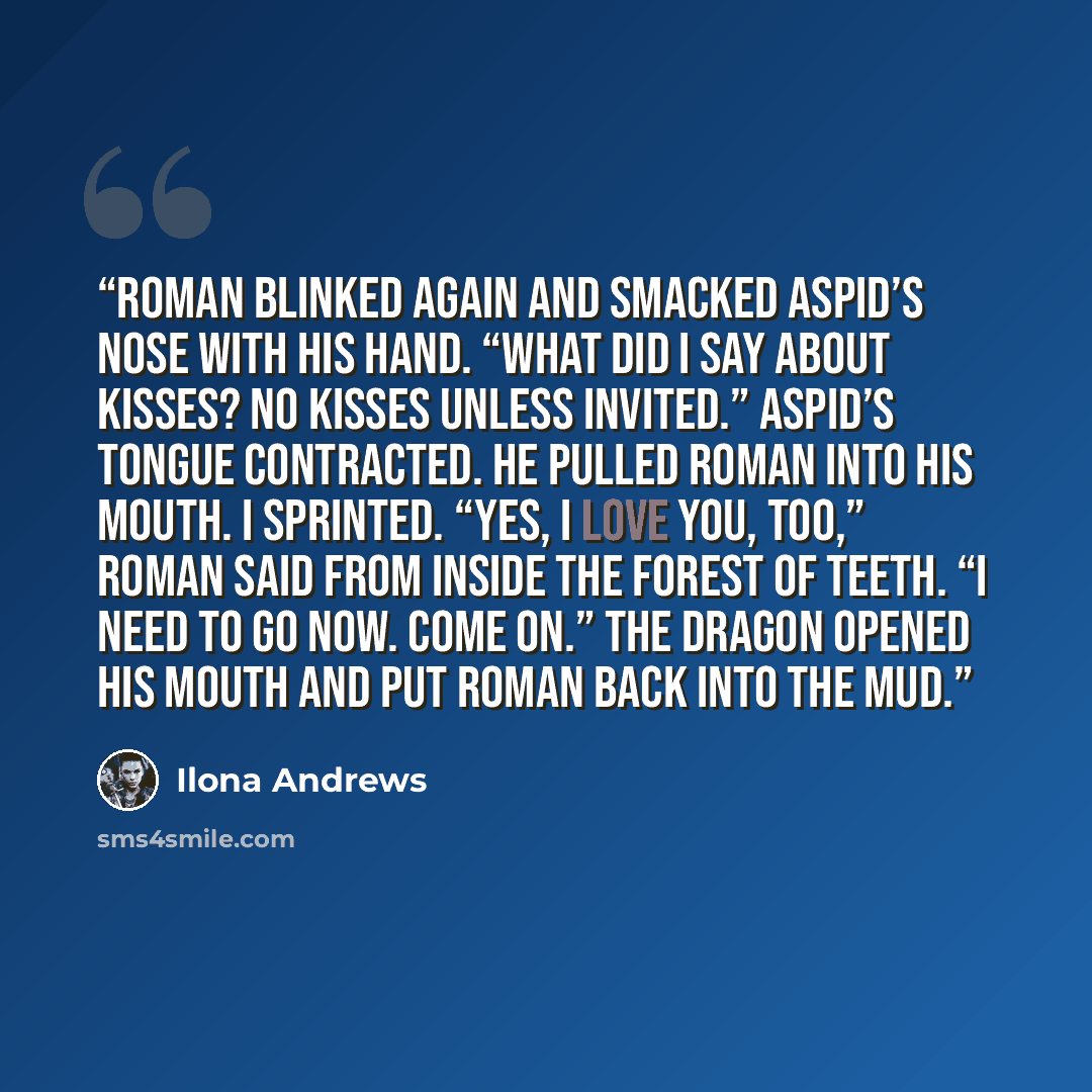 “Roman blinked again and smacked Aspid’s nose with his hand. “What did I say about kisses? No kisses unless invited.” Aspid’s tongue contracted. He pulled Roman into his mouth. I sprinted. “Yes, I love you, too,” Roman said from inside the forest of teeth. “I need to go now. Come on.” The dragon…” quote by Ilona Andrews