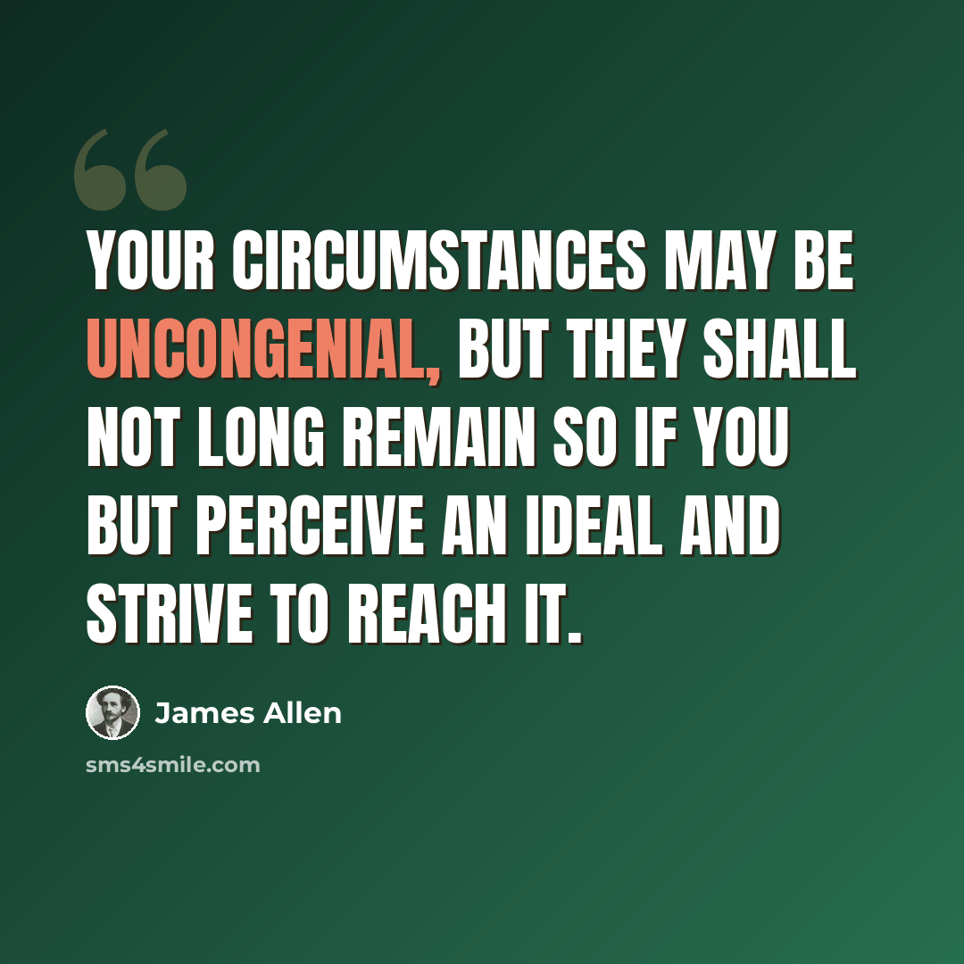 “Your circumstances may be uncongenial, but they shall not long remain so if you but perceive an Ideal and strive to reach it.” quote by James Allen