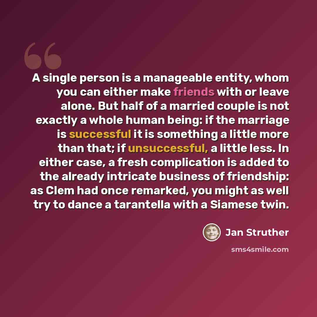 “A single person is a manageable entity, whom you can either make friends with or leave alone. But half of a married couple is not exactly a whole human being: if the marriage is successful it is something a little more than that; if unsuccessful, a little less. In either case, a fresh complication…” quote by Jan Struther