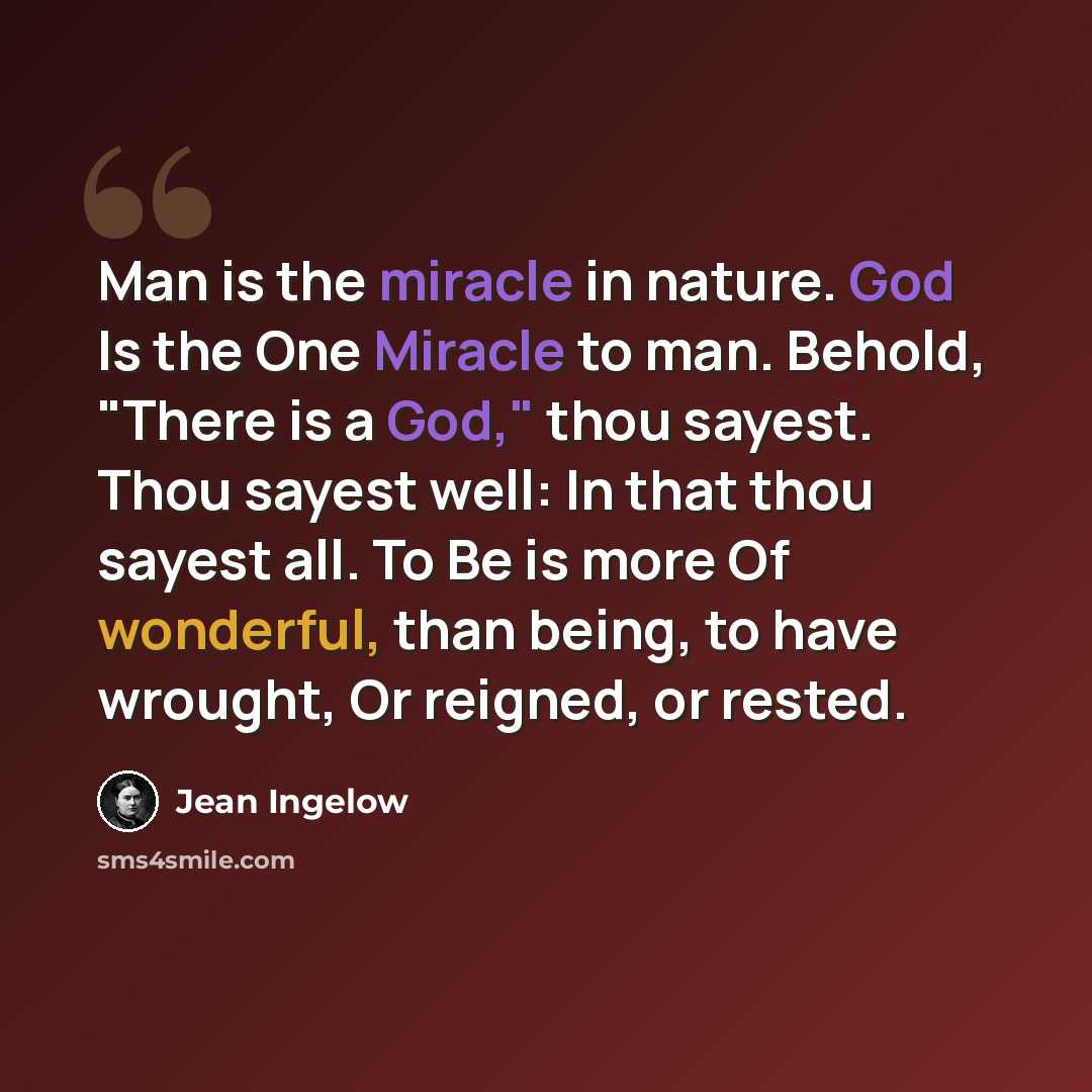“Man is the miracle in nature. God Is the One Miracle to man. Behold, "There is a God," thou sayest. Thou sayest well: In that thou sayest all. To Be is more Of wonderful, than being, to have wrought, Or reigned, or rested.” quote by Jean Ingelow