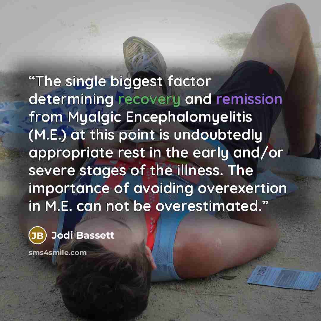 “The single biggest factor determining recovery and remission from Myalgic Encephalomyelitis (M.E.) at this point is undoubtedly appropriate rest in the early and/or severe stages of the illness. The importance of avoiding overexertion in M.E. can not be overestimated.” quote by Jodi Bassett